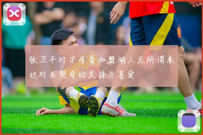 张卫平对字母哥加盟湖人无所谓表达对东契奇的支持与喜爱