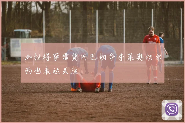 加拉塔萨雷费内巴切争夺莱奥切尔西也表达关注