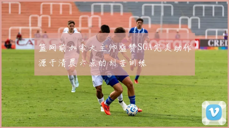 篮网前加拿大主帅盛赞SGA完美动作源于清晨六点的刻苦训练