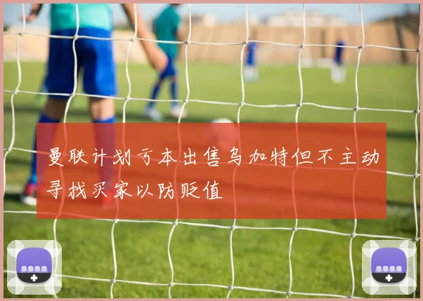 曼联计划亏本出售乌加特但不主动寻找买家以防贬值
