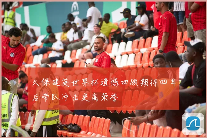久保建英世界杯遗憾回顾期待四年后带队冲击更高荣誉