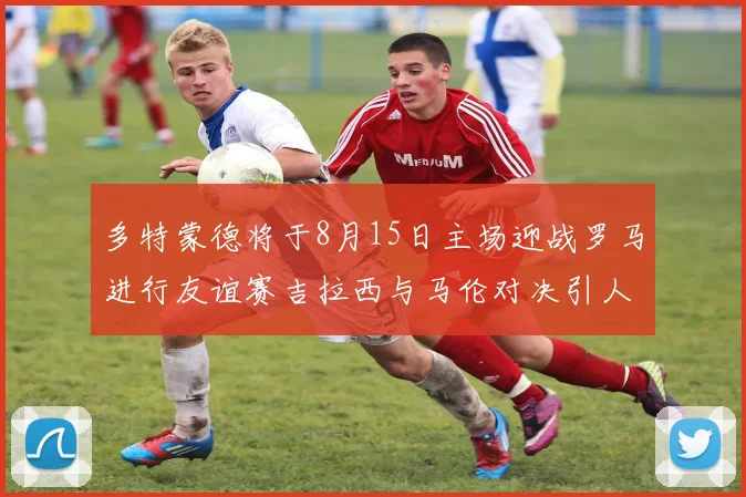 多特蒙德将于8月15日主场迎战罗马进行友谊赛吉拉西与马伦对决引人期待
