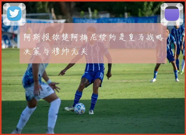 阿斯报称楚阿梅尼续约是皇马战略决策与穆帅无关
