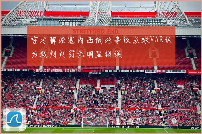 官方解读塞内西倒地争议点球VAR认为裁判判罚无明显错误