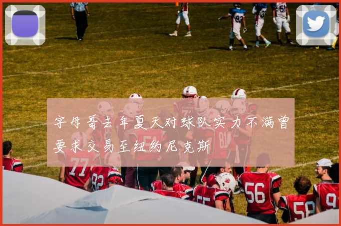 字母哥去年夏天对球队实力不满曾要求交易至纽约尼克斯