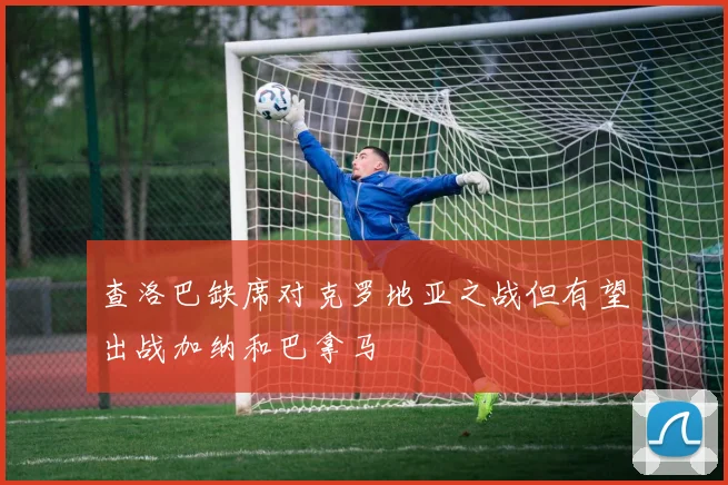 查洛巴缺席对克罗地亚之战但有望出战加纳和巴拿马