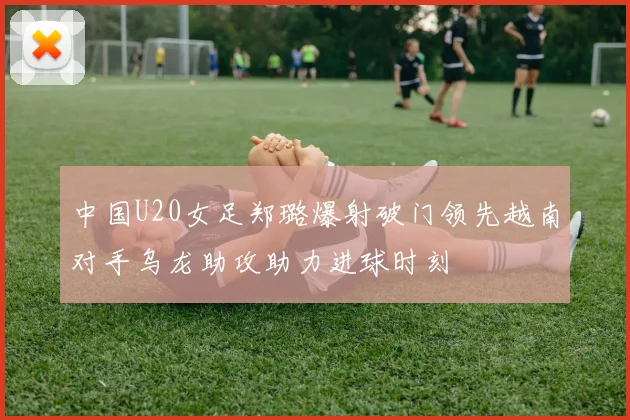 中国U20女足郑璐爆射破门领先越南对手乌龙助攻助力进球时刻