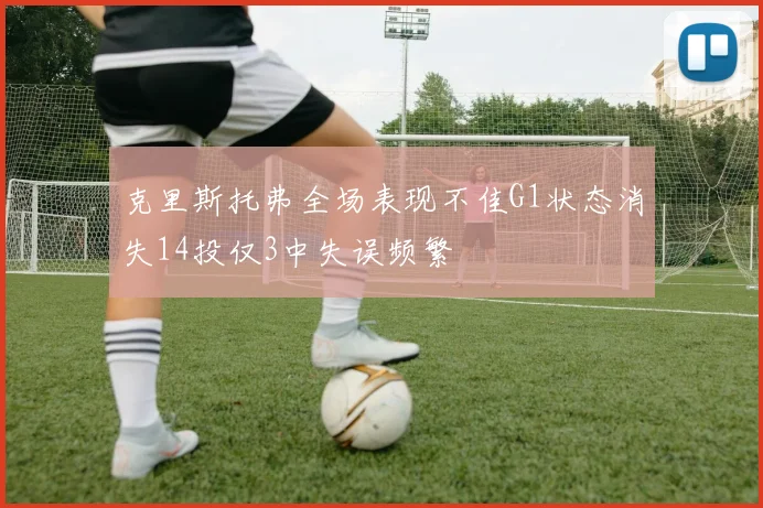 克里斯托弗全场表现不佳G1状态消失14投仅3中失误频繁