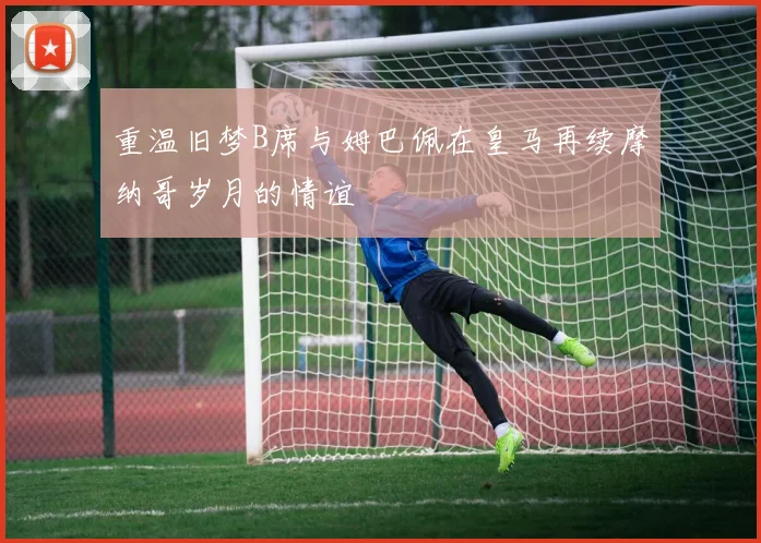 重温旧梦B席与姆巴佩在皇马再续摩纳哥岁月的情谊