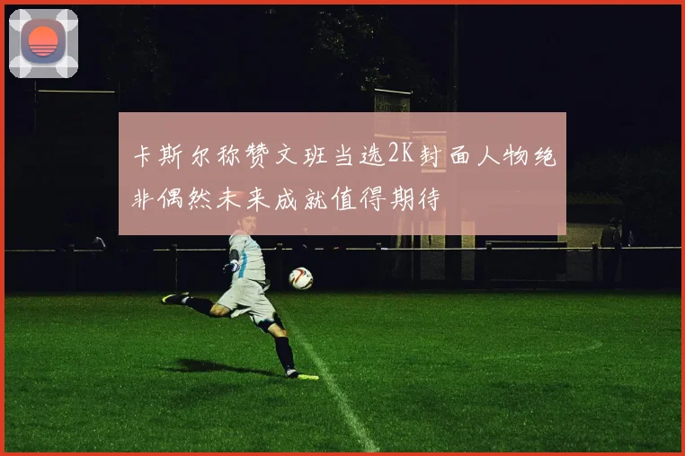 卡斯尔称赞文班当选2K封面人物绝非偶然未来成就值得期待