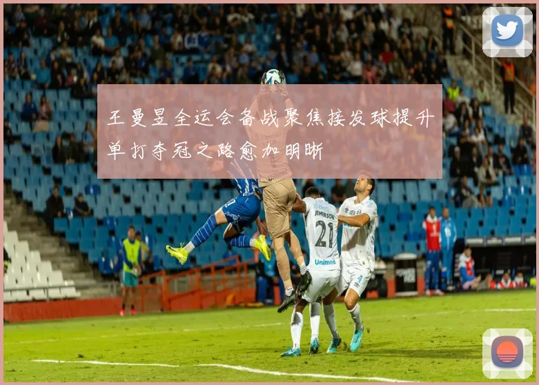 王曼昱全运会备战聚焦接发球提升单打夺冠之路愈加明晰