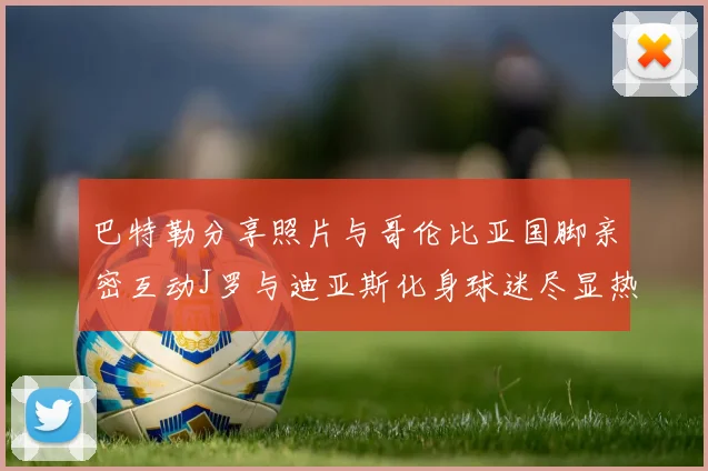 巴特勒分享照片与哥伦比亚国脚亲密互动J罗与迪亚斯化身球迷尽显热情