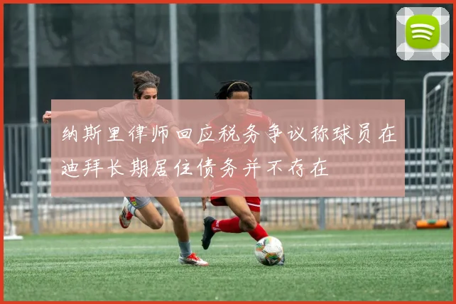 纳斯里律师回应税务争议称球员在迪拜长期居住债务并不存在