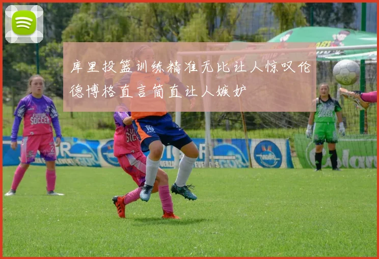 库里投篮训练精准无比让人惊叹伦德博格直言简直让人嫉妒