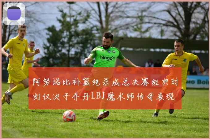 阿努诺比补篮绝杀成总决赛经典时刻仅次于乔丹LBJ魔术师传奇表现