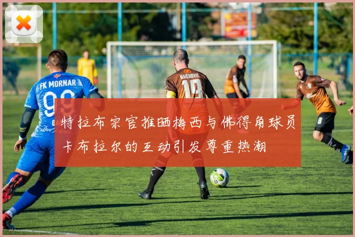 特拉布宗官推晒梅西与佛得角球员卡布拉尔的互动引发尊重热潮