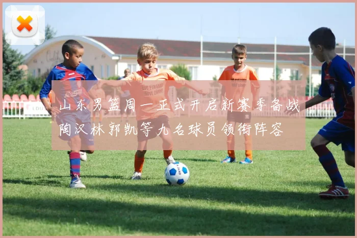 山东男篮周一正式开启新赛季备战陶汉林郭凯等九名球员领衔阵容