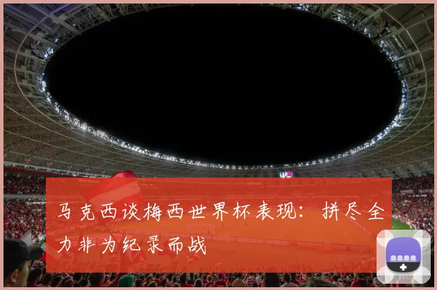 马克西谈梅西世界杯表现：拼尽全力非为纪录而战