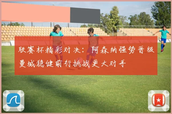 联赛杯精彩对决：阿森纳强势晋级曼城稳健前行挑战更大对手