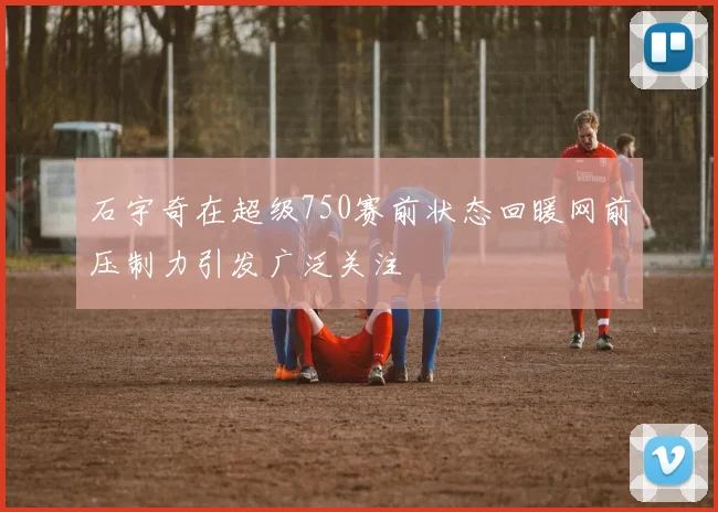 石宇奇在超级750赛前状态回暖网前压制力引发广泛关注