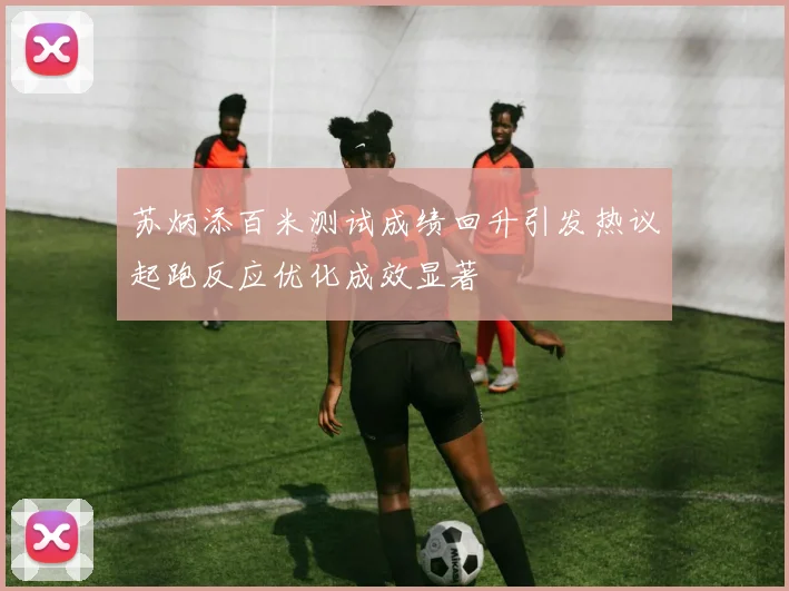 苏炳添百米测试成绩回升引发热议起跑反应优化成效显著