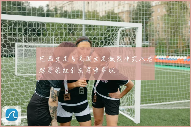 巴西女足与美国女足激烈冲突八名球员染红引发尊重争议