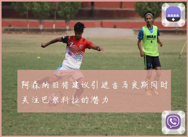 阿森纳旧将建议引进吉马良斯同时关注巴尔科拉的潜力