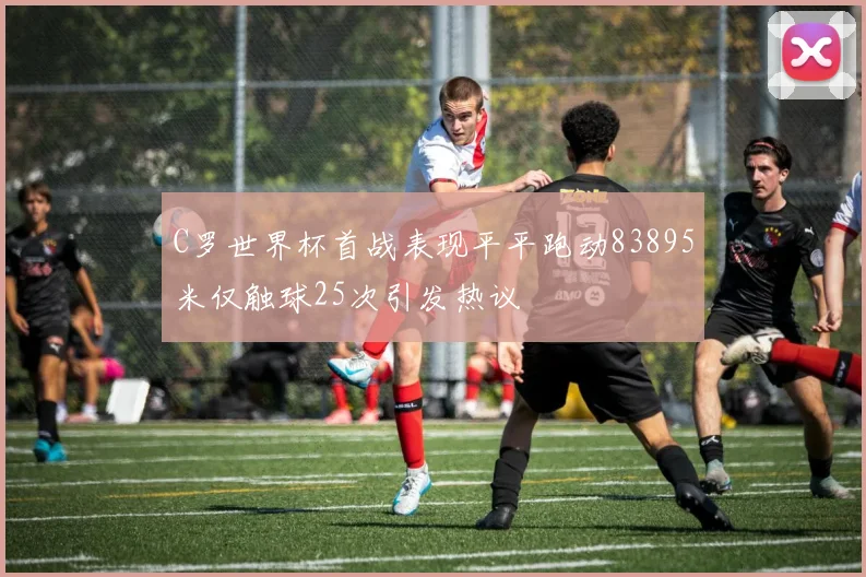 C罗世界杯首战表现平平跑动83895米仅触球25次引发热议