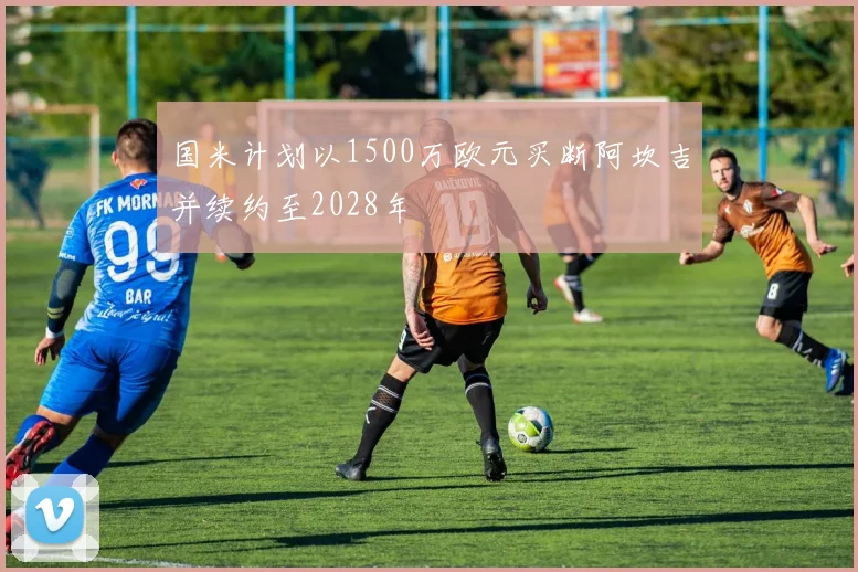国米计划以1500万欧元买断阿坎吉并续约至2028年