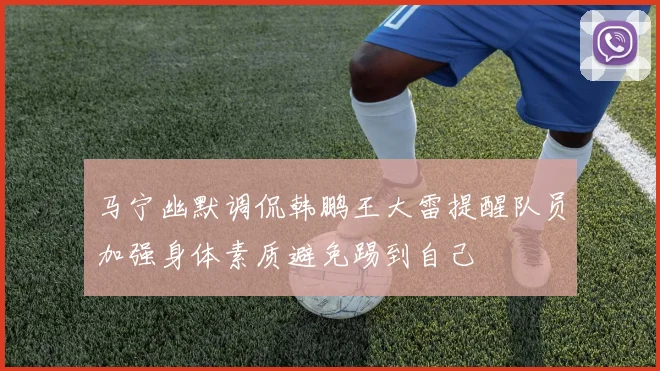 马宁幽默调侃韩鹏王大雷提醒队员加强身体素质避免踢到自己