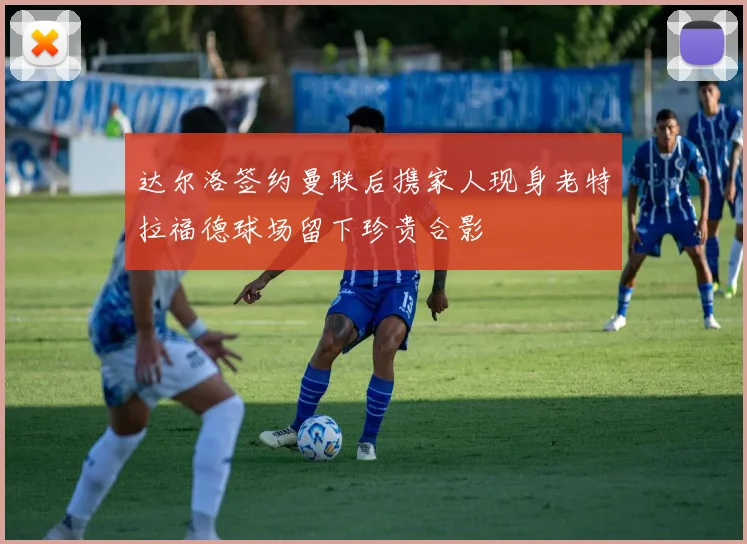 达尔洛签约曼联后携家人现身老特拉福德球场留下珍贵合影