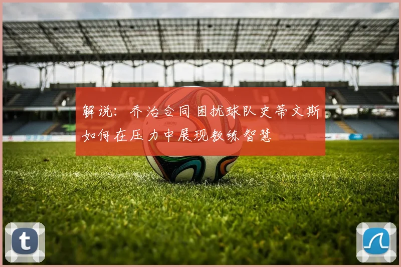 解说：乔治合同困扰球队史蒂文斯如何在压力中展现教练智慧