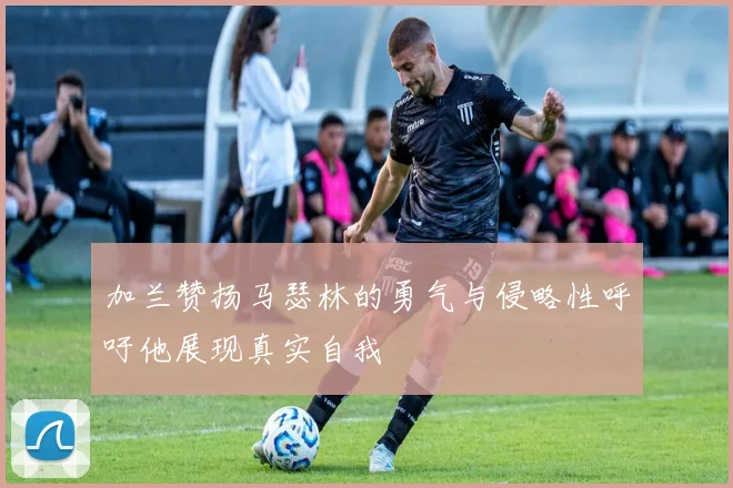 加兰赞扬马瑟林的勇气与侵略性呼吁他展现真实自我
