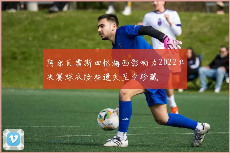 阿尔瓦雷斯回忆梅西影响力2022年决赛球衣险些遗失至今珍藏